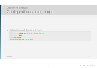 Thomas Moegli
๏ Configuration manuelle de la date et de l’heure : 
 
 
 
Opérations de base
Configuration date et temps
72
ASA(config)# clock set 20:54:00 february 28 2015
ASA(config)# end
ASA# show clock
20:54:03.949 EST Sat Feb 28 2015
72 Cisco ASA - 18 octobre 2015
 
