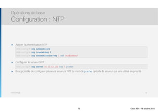Thomas Moegli
๏ Activer l’authentification NTP : 
 
 
๏ Configurer le serveur NTP : 
๏ Il est possible de configurer plusieurs serveurs NTP. Le mot-clé prefer spécifie le serveur qui sera utilisé en priorité
Opérations de base
Configuration : NTP
73
ASA(config)# ntp authenticate
ASA(config)# ntp trusted-key 1
ASA(config)# ntp authentication-key 1 md5 th1$isAkey!
ASA(config)# ntp server 10.11.12.123 key 1 prefer
73 Cisco ASA - 18 octobre 2015
 