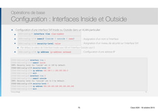 Thomas Moegli
๏ Configuration d’une interface SVI Inside ou Outside dans un VLAN particulier
๏ interface vlan vlan-number :
๏ nameif {inside | outside | name} : Assignation d’un nom à l’interface
๏ security-level value : Assignation d’un niveau de sécurité sur l’interface SVI
๏ Par défaut, la valeur de l’interface Inside vaut 100 et l’interface Outside vaut 0
๏ ip address ip-address netmask : Configuration d’une adresse IP
Opérations de base
Configuration : Interfaces Inside et Outside
75
ASA(config)# interface vlan vlan-number
ASA(config-if)# nameif {inside | outside | name}
ASA(config-if)# security-level value
ASA(config-if)# ip address ip-address netmask
CCNAS-ASA(config)# interface vlan 1 
CCNAS-ASA(config-if)# nameif inside 
INFO: Security level for "inside" set to 100 by default.
CCNAS-ASA(config-if)# security-level 100 
CCNAS-ASA(config-if)# ip address 192.168.1.1 255.255.255.0
CCNAS-ASA(config-if)# exit 
CCNAS-ASA(config)# interface vlan 2 
CCNAS-ASA(config-if)# nameif outside 
INFO: Security level for "outside" set to 0 by default.
CCNAS-ASA(config-if)# security-level 0 
CCNAS-ASA(config-if)# ip address 209.165.200.226 255.255.255.248
CCNAS-ASA(config-if)# exit
75 Cisco ASA - 18 octobre 2015
 