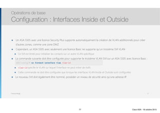 Thomas Moegli
๏ Un ASA 5505 avec une licence Security Plus supporte automatiquement la création de VLAN additionnels pour créer
d’autres zones, comme une zone DMZ
๏ Cependant, un ASA 5505 avec seulement une licence Basic ne supporte qu’un troisième SVI VLAN
๏ Ce SVI est limité pour initialiser les contacts sur un autre VLAN spécifique
๏ La commande suivante doit être configurée pour supporter le troisième VLAN SVI sur un ASA 5505 avec licence Basic : 
no forward interface plan vlan-id
๏ vlan-id spécifie le VLAN sur lequel l’interface ne peut initier de trafic
๏ Cette commande ne doit être configurée que lorsque les interfaces VLAN Inside et Outside sont configurées
๏ Le nouveau SVI doit également être nommé, posséder un niveau de sécurité ainsi qu’une adresse IP.
Opérations de base
Configuration : Interfaces Inside et Outside
77
ASA(config)# no forward interface vlan vlan-id
77 Cisco ASA - 18 octobre 2015
 
