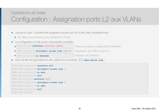Thomas Moegli
๏ Les ports Layer 2 doivent être assignées ensuite aux SVI VLAN crées précédemment
๏ Par défaut, tous les ports sont membres du VLAN 1
๏ La configuration se fait via les commandes suivantes :
๏ interface interface number : Entrer en mode de configuration d’interface
๏ switchport access vlan vlan-id : Assignation du VLAN au port L2
๏ no shutdown : Activation de l’interface
๏ Pour vérifier les paramètres VLAN, utiliser la commande show switch vlan
Opérations de base
Configuration : Assignation ports L2 aux VLANs
78
ASA(config)# interface interface number
ASA(config-if)# switchport access vlan vlan-id
ASA(config-if)# no shutdown
CCNAS-ASA(config-if)# interface e0/1
CCNAS-ASA(config-if)# switchport access vlan 1
CCNAS-ASA(config-if)# no shut
CCNAS-ASA(config-if)# exit
CCNAS-ASA(config)# interface e0/0
CCNAS-ASA(config-if)# switchport access vlan 2
CCNAS-ASA(config-if)# no shut
CCNAS-ASA(config-if)# exit 
CCNAS-ASA(config)#
ASA# show switch vlan
78 Cisco ASA - 18 octobre 2015
 