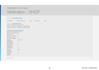 Thomas Moegli
Opérations de base
Vérification : DHCP
82
CCNAS-ASA# show dhcpd binding
 
IP address Client Identifier Lease expiration Type
CCNAS-ASA# show dhcpd state 
Context Configured as DHCP Server 
Interface inside, Configured for DHCP SERVER
Interface outside, Configured for DHCP CLIENT
CCNAS-ASA# show dhcpd statistics 
DHCP UDP Unreachable Errors: 0 
DHCP Other UDP Errors: 0
Address pools 1
Automatic bindings 0
Expired bindings 0
Malformed messages 0
Message Received
BOOTREQUEST 0
DHCPDISCOVER 0
DHCPREQUEST 0
DHCPDECLINE 0
DHCPRELEASE 0
DHCPINFORM 0
Message Sent
BOOTREPLY 0
DHCPOFFER 0
DHCPACK 0
DHCPNAK 0
82 Cisco ASA - 18 octobre 2015
 