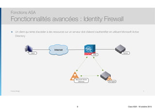 Thomas Moegli
Fonctions ASA
Fonctionnalités avancées : Identity Firewall
9
Internet
ASA
Microsoft Active
Directory AD Agent
ServerClient
๏ Un client qui tente d’accéder à des ressources sur un serveur doit d’abord s’authentifier en utilisant Microsoft Active
Directory
9 Cisco ASA - 18 octobre 2015
 