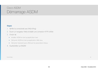 Thomas Moegli
Etapes
1. Vérifier la connectivité avec l’ASA (Ping)
2. Ouvrir un navigateur Web et établir une connexion HTTP à l’ASA
3. Choisir de
๏ Installer ASDM en tant qu’application Java
๏ Démarrer ASDM en tant qu’application Web Java
๏ Démarrer l’assistant pour effectuer les paramètres initiaux
4. S’authentifier sur l’ASDM
Cisco ASDM
Démarrage ASDM
90
90 Cisco ASA - 18 octobre 2015
 