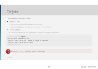 Thomas Moegli
L’ASA supporte deux types d’objets :
๏ Network Object :
๏ Contient une adresse IP/Masque de sous-réseau
๏ Peut être défini pour un hôte, un sous-réseau ou un intervalle
๏ Service Object :
๏ Contient un protocole ainsi (optionnel) qu’un port source et/ou destination
Objets
99
CCNAS-ASA(config)# object ?
configure mode commands/options:
network Specifies a host, subnet or range IP addresses
service Specifies a protocol/port
CCNAS-ASA(config)#
Un Network Object est requis pour configurer NAT
99 Cisco ASA - 18 octobre 2015
 