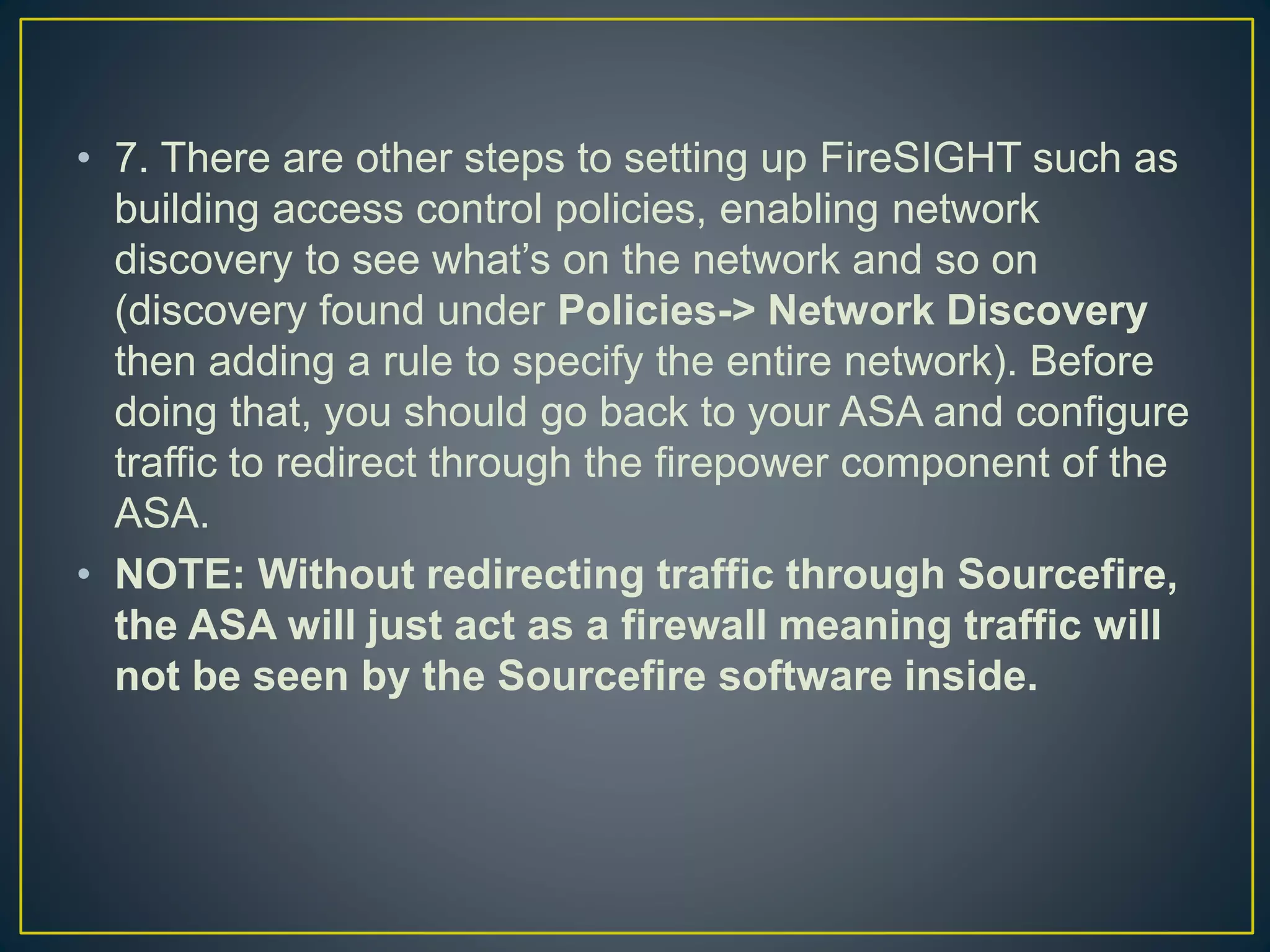 • 7. There are other steps to setting up FireSIGHT such as
building access control policies, enabling network
discovery to see what’s on the network and so on
(discovery found under Policies-> Network Discovery
then adding a rule to specify the entire network). Before
doing that, you should go back to your ASA and configure
traffic to redirect through the firepower component of the
ASA.
• NOTE: Without redirecting traffic through Sourcefire,
the ASA will just act as a firewall meaning traffic will
not be seen by the Sourcefire software inside.
 