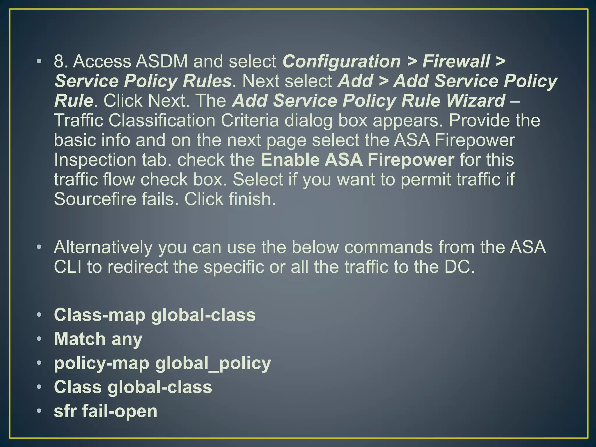 • 8. Access ASDM and select Configuration > Firewall >
Service Policy Rules. Next select Add > Add Service Policy
Rule. Click Next. The Add Service Policy Rule Wizard –
Traffic Classification Criteria dialog box appears. Provide the
basic info and on the next page select the ASA Firepower
Inspection tab. check the Enable ASA Firepower for this
traffic flow check box. Select if you want to permit traffic if
Sourcefire fails. Click finish.
• Alternatively you can use the below commands from the ASA
CLI to redirect the specific or all the traffic to the DC.
• Class-map global-class
• Match any
• policy-map global_policy
• Class global-class
• sfr fail-open
 