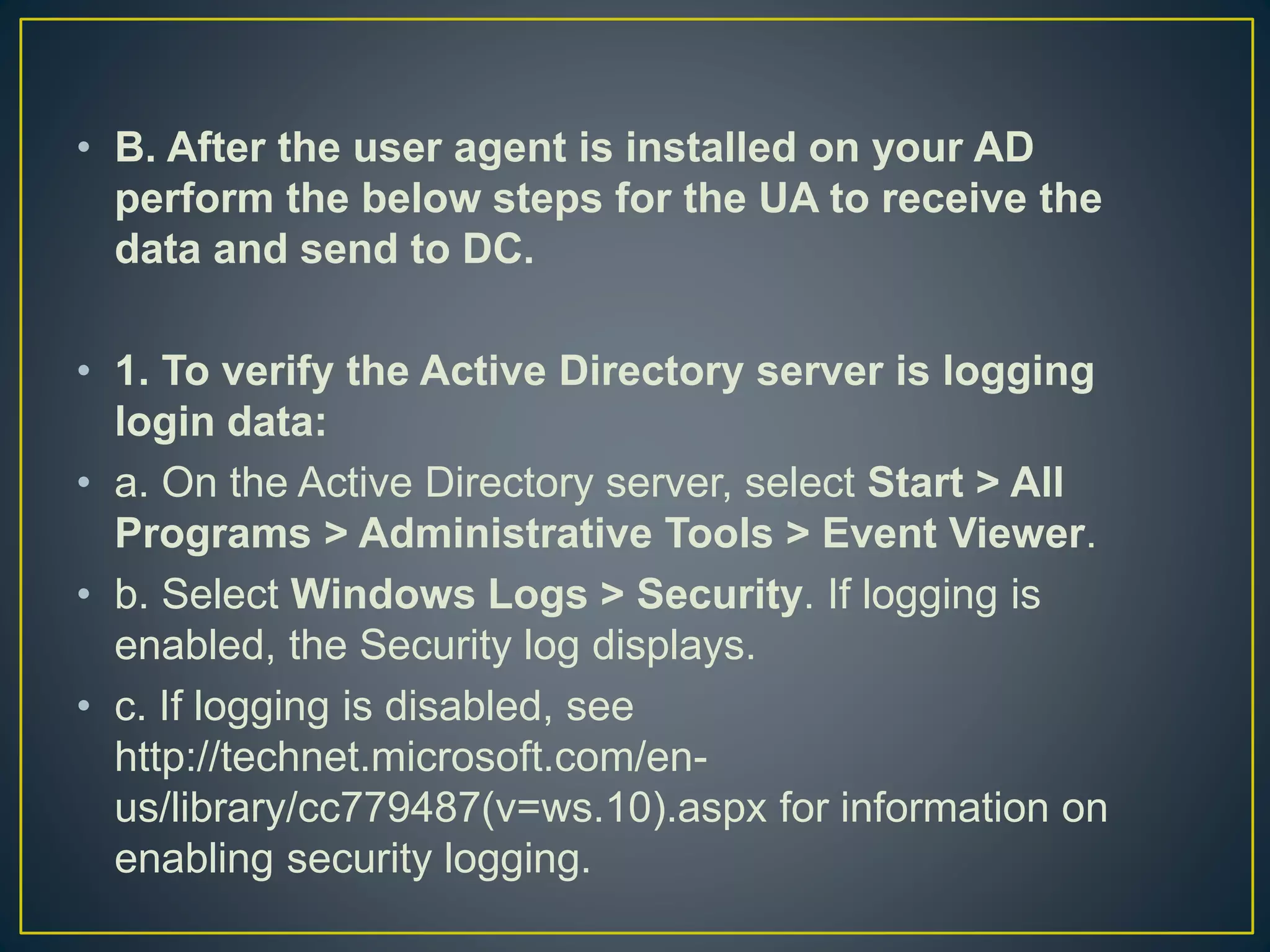 • B. After the user agent is installed on your AD
perform the below steps for the UA to receive the
data and send to DC.
• 1. To verify the Active Directory server is logging
login data:
• a. On the Active Directory server, select Start > All
Programs > Administrative Tools > Event Viewer.
• b. Select Windows Logs > Security. If logging is
enabled, the Security log displays.
• c. If logging is disabled, see
http://technet.microsoft.com/en-
us/library/cc779487(v=ws.10).aspx for information on
enabling security logging.
 