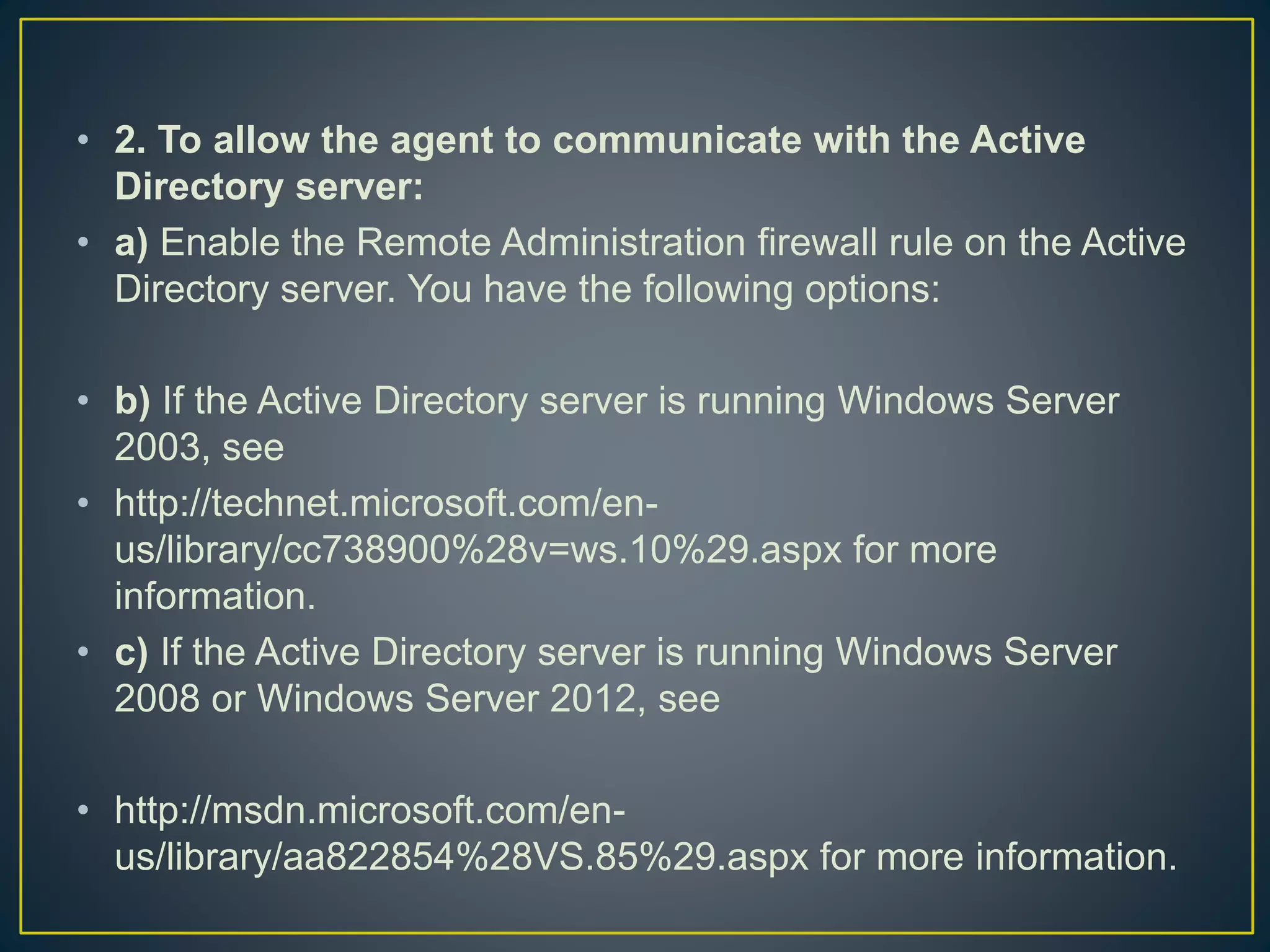 • 2. To allow the agent to communicate with the Active
Directory server:
• a) Enable the Remote Administration firewall rule on the Active
Directory server. You have the following options:
• b) If the Active Directory server is running Windows Server
2003, see
• http://technet.microsoft.com/en-
us/library/cc738900%28v=ws.10%29.aspx for more
information.
• c) If the Active Directory server is running Windows Server
2008 or Windows Server 2012, see
• http://msdn.microsoft.com/en-
us/library/aa822854%28VS.85%29.aspx for more information.
 