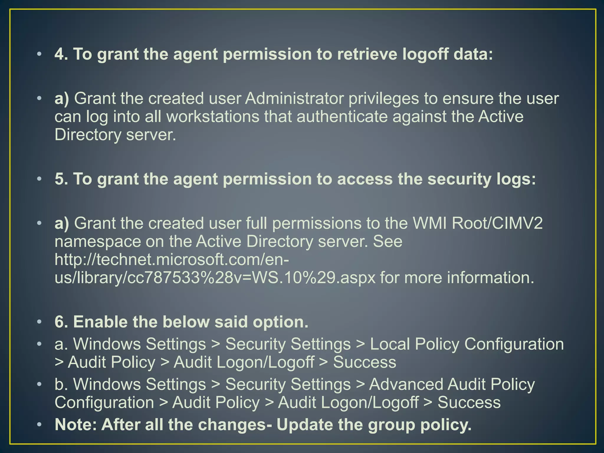 • 4. To grant the agent permission to retrieve logoff data:
• a) Grant the created user Administrator privileges to ensure the user
can log into all workstations that authenticate against the Active
Directory server.
• 5. To grant the agent permission to access the security logs:
• a) Grant the created user full permissions to the WMI Root/CIMV2
namespace on the Active Directory server. See
http://technet.microsoft.com/en-
us/library/cc787533%28v=WS.10%29.aspx for more information.
• 6. Enable the below said option.
• a. Windows Settings > Security Settings > Local Policy Configuration
> Audit Policy > Audit Logon/Logoff > Success
• b. Windows Settings > Security Settings > Advanced Audit Policy
Configuration > Audit Policy > Audit Logon/Logoff > Success
• Note: After all the changes- Update the group policy.
 
