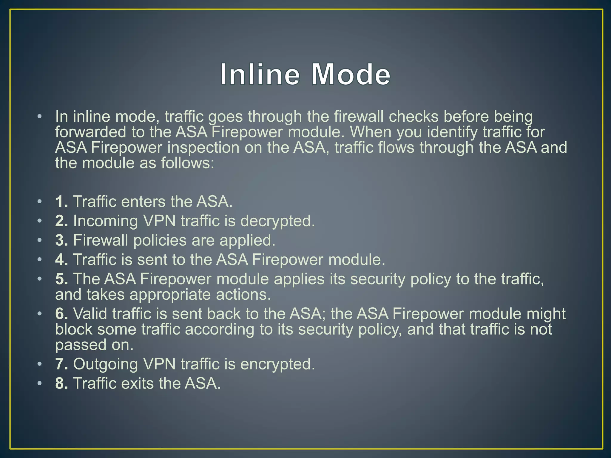 • In inline mode, traffic goes through the firewall checks before being
forwarded to the ASA Firepower module. When you identify traffic for
ASA Firepower inspection on the ASA, traffic flows through the ASA and
the module as follows:
• 1. Traffic enters the ASA.
• 2. Incoming VPN traffic is decrypted.
• 3. Firewall policies are applied.
• 4. Traffic is sent to the ASA Firepower module.
• 5. The ASA Firepower module applies its security policy to the traffic,
and takes appropriate actions.
• 6. Valid traffic is sent back to the ASA; the ASA Firepower module might
block some traffic according to its security policy, and that traffic is not
passed on.
• 7. Outgoing VPN traffic is encrypted.
• 8. Traffic exits the ASA.
 