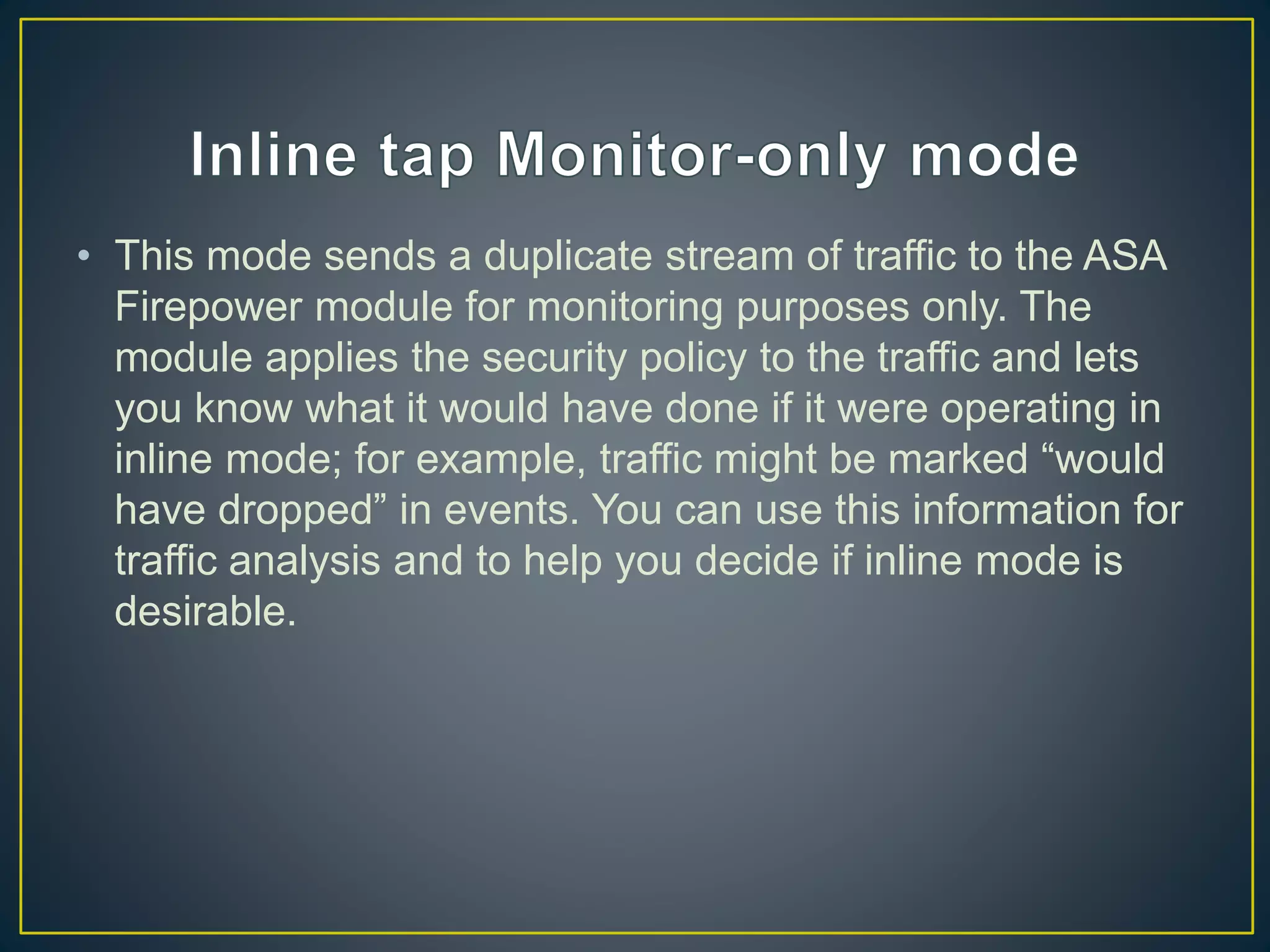 • This mode sends a duplicate stream of traffic to the ASA
Firepower module for monitoring purposes only. The
module applies the security policy to the traffic and lets
you know what it would have done if it were operating in
inline mode; for example, traffic might be marked “would
have dropped” in events. You can use this information for
traffic analysis and to help you decide if inline mode is
desirable.
 
