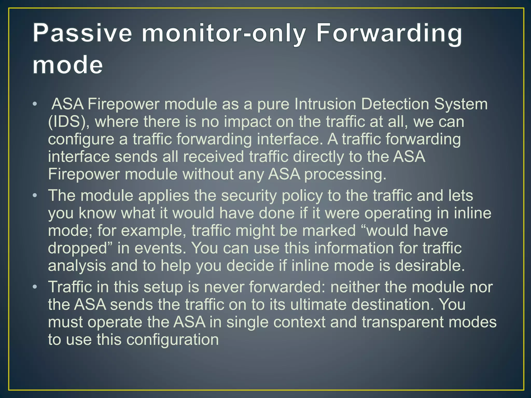 • ASA Firepower module as a pure Intrusion Detection System
(IDS), where there is no impact on the traffic at all, we can
configure a traffic forwarding interface. A traffic forwarding
interface sends all received traffic directly to the ASA
Firepower module without any ASA processing.
• The module applies the security policy to the traffic and lets
you know what it would have done if it were operating in inline
mode; for example, traffic might be marked “would have
dropped” in events. You can use this information for traffic
analysis and to help you decide if inline mode is desirable.
• Traffic in this setup is never forwarded: neither the module nor
the ASA sends the traffic on to its ultimate destination. You
must operate the ASA in single context and transparent modes
to use this configuration
 