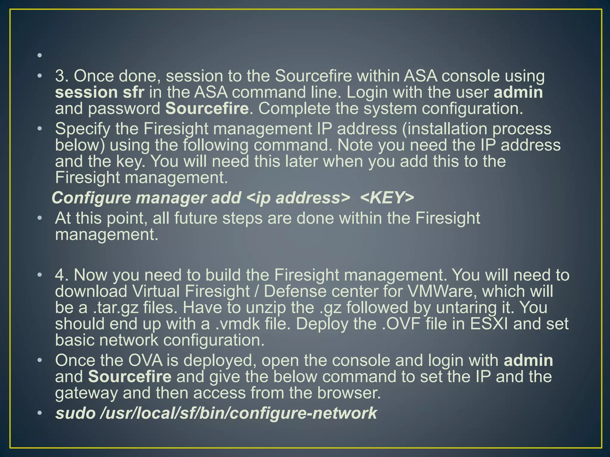 •
• 3. Once done, session to the Sourcefire within ASA console using
session sfr in the ASA command line. Login with the user admin
and password Sourcefire. Complete the system configuration.
• Specify the Firesight management IP address (installation process
below) using the following command. Note you need the IP address
and the key. You will need this later when you add this to the
Firesight management.
Configure manager add <ip address> <KEY>
• At this point, all future steps are done within the Firesight
management.
• 4. Now you need to build the Firesight management. You will need to
download Virtual Firesight / Defense center for VMWare, which will
be a .tar.gz files. Have to unzip the .gz followed by untaring it. You
should end up with a .vmdk file. Deploy the .OVF file in ESXI and set
basic network configuration.
• Once the OVA is deployed, open the console and login with admin
and Sourcefire and give the below command to set the IP and the
gateway and then access from the browser.
• sudo /usr/local/sf/bin/configure-network
 