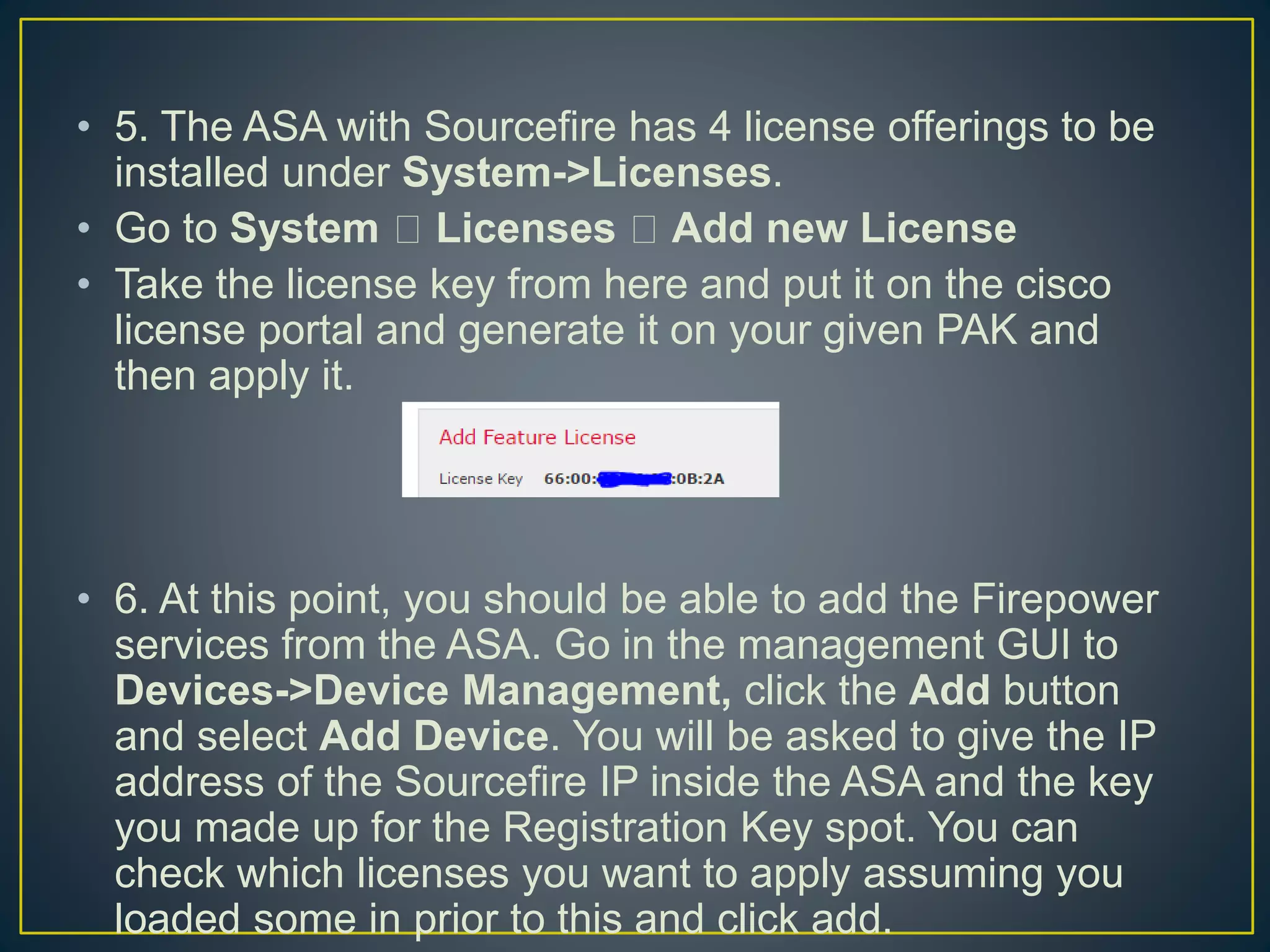 • 5. The ASA with Sourcefire has 4 license offerings to be
installed under System->Licenses.
• Go to System Licenses Add new License
• Take the license key from here and put it on the cisco
license portal and generate it on your given PAK and
then apply it.
• 6. At this point, you should be able to add the Firepower
services from the ASA. Go in the management GUI to
Devices->Device Management, click the Add button
and select Add Device. You will be asked to give the IP
address of the Sourcefire IP inside the ASA and the key
you made up for the Registration Key spot. You can
check which licenses you want to apply assuming you
loaded some in prior to this and click add.
 