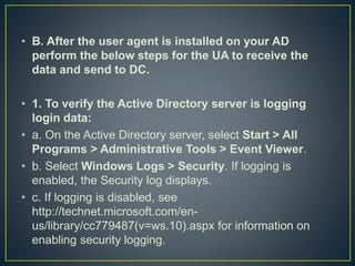 • B. After the user agent is installed on your AD
perform the below steps for the UA to receive the
data and send to DC.
• 1. To verify the Active Directory server is logging
login data:
• a. On the Active Directory server, select Start > All
Programs > Administrative Tools > Event Viewer.
• b. Select Windows Logs > Security. If logging is
enabled, the Security log displays.
• c. If logging is disabled, see
http://technet.microsoft.com/en-
us/library/cc779487(v=ws.10).aspx for information on
enabling security logging.
 