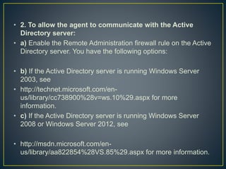 • 2. To allow the agent to communicate with the Active
Directory server:
• a) Enable the Remote Administration firewall rule on the Active
Directory server. You have the following options:
• b) If the Active Directory server is running Windows Server
2003, see
• http://technet.microsoft.com/en-
us/library/cc738900%28v=ws.10%29.aspx for more
information.
• c) If the Active Directory server is running Windows Server
2008 or Windows Server 2012, see
• http://msdn.microsoft.com/en-
us/library/aa822854%28VS.85%29.aspx for more information.
 