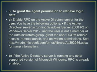 • 3. To grant the agent permission to retrieve login
data:
• a) Enable RPC on the Active Directory server for the
user. You have the following options: • If the Active
Directory server is running Windows Server 2008 R2 or
Windows Server 2012, and the user is not a member of
the Administrators group, grant the user DCOM remote
access, remote launch, and activation permissions. See
http://msdn.microsoft.com/en-us/library/Aa393266.aspx
for more information.
• b) If the Active Directory server is running any other
supported version of Microsoft Windows, RPC is already
enabled.
 