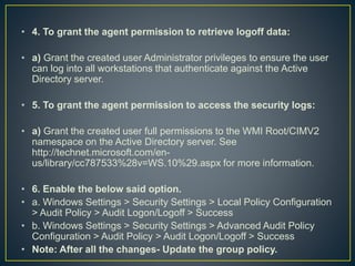 • 4. To grant the agent permission to retrieve logoff data:
• a) Grant the created user Administrator privileges to ensure the user
can log into all workstations that authenticate against the Active
Directory server.
• 5. To grant the agent permission to access the security logs:
• a) Grant the created user full permissions to the WMI Root/CIMV2
namespace on the Active Directory server. See
http://technet.microsoft.com/en-
us/library/cc787533%28v=WS.10%29.aspx for more information.
• 6. Enable the below said option.
• a. Windows Settings > Security Settings > Local Policy Configuration
> Audit Policy > Audit Logon/Logoff > Success
• b. Windows Settings > Security Settings > Advanced Audit Policy
Configuration > Audit Policy > Audit Logon/Logoff > Success
• Note: After all the changes- Update the group policy.
 