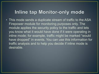 • This mode sends a duplicate stream of traffic to the ASA
Firepower module for monitoring purposes only. The
module applies the security policy to the traffic and lets
you know what it would have done if it were operating in
inline mode; for example, traffic might be marked “would
have dropped” in events. You can use this information for
traffic analysis and to help you decide if inline mode is
desirable.
 