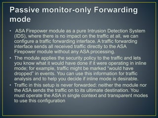 • ASA Firepower module as a pure Intrusion Detection System
(IDS), where there is no impact on the traffic at all, we can
configure a traffic forwarding interface. A traffic forwarding
interface sends all received traffic directly to the ASA
Firepower module without any ASA processing.
• The module applies the security policy to the traffic and lets
you know what it would have done if it were operating in inline
mode; for example, traffic might be marked “would have
dropped” in events. You can use this information for traffic
analysis and to help you decide if inline mode is desirable.
• Traffic in this setup is never forwarded: neither the module nor
the ASA sends the traffic on to its ultimate destination. You
must operate the ASA in single context and transparent modes
to use this configuration
 