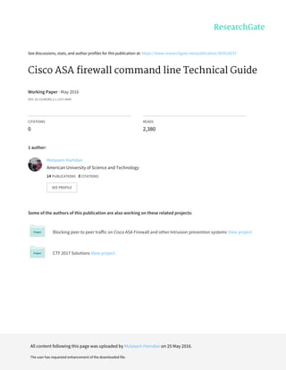 See	discussions,	stats,	and	author	profiles	for	this	publication	at:	https://www.researchgate.net/publication/303518237
Cisco	ASA	firewall	command	line	Technical	Guide
Working	Paper	·	May	2016
DOI:	10.13140/RG.2.1.1157.4649
CITATIONS
0
READS
2,380
1	author:
Some	of	the	authors	of	this	publication	are	also	working	on	these	related	projects:
Blocking	peer	to	peer	traffic	on	Cisco	ASA	Firewall	and	other	Intrusion	prevention	systems	View	project
CTF	2017	Solutions	View	project
Motasem	Hamdan
American	University	of	Science	and	Technology
14	PUBLICATIONS			0	CITATIONS			
SEE	PROFILE
All	content	following	this	page	was	uploaded	by	Motasem	Hamdan	on	25	May	2016.
The	user	has	requested	enhancement	of	the	downloaded	file.
 