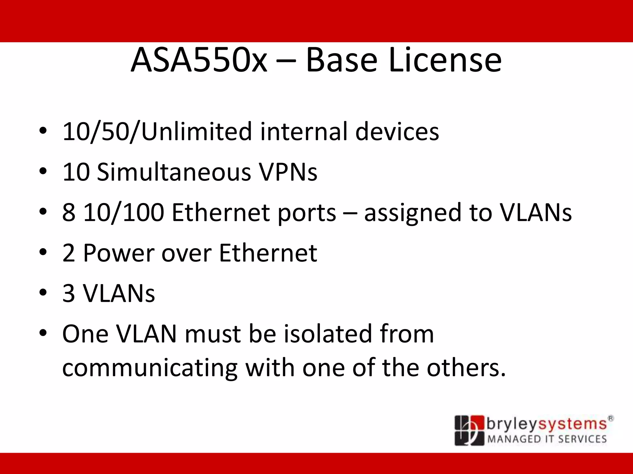 ASA550x – Base License
• 10/50/Unlimited internal devices
• 10 Simultaneous VPNs
• 8 10/100 Ethernet ports – assigned to VLANs
• 2 Power over Ethernet
• 3 VLANs
• One VLAN must be isolated from
communicating with one of the others.
 