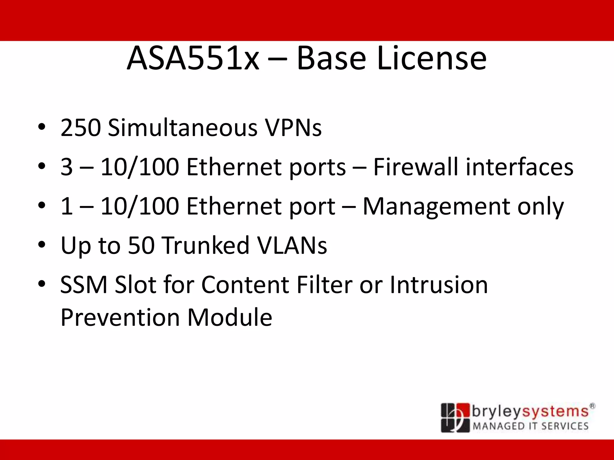 ASA551x – Base License
• 250 Simultaneous VPNs
• 3 – 10/100 Ethernet ports – Firewall interfaces
• 1 – 10/100 Ethernet port – Management only
• Up to 50 Trunked VLANs
• SSM Slot for Content Filter or Intrusion
Prevention Module
 