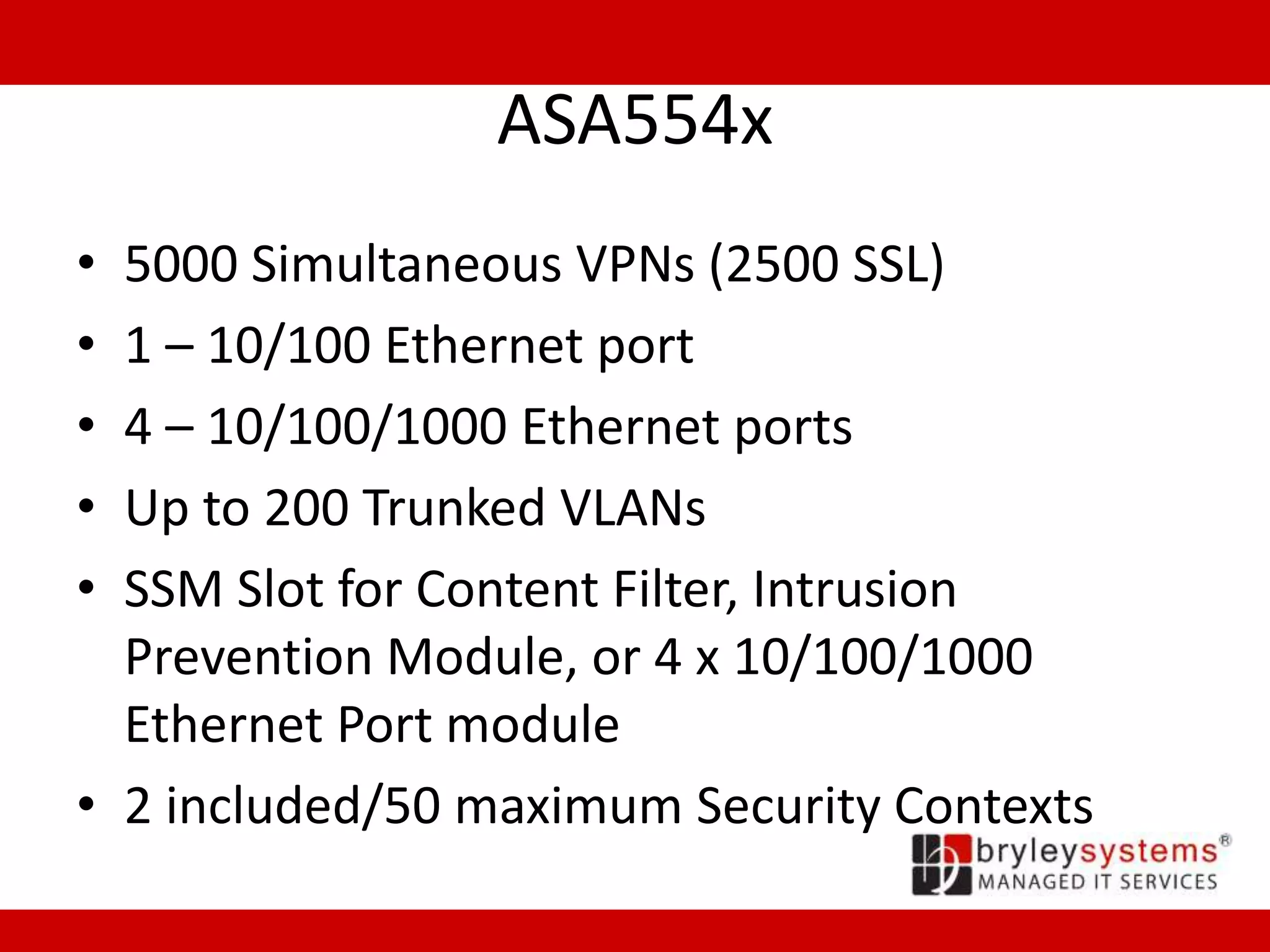 ASA554x
• 5000 Simultaneous VPNs (2500 SSL)
• 1 – 10/100 Ethernet port
• 4 – 10/100/1000 Ethernet ports
• Up to 200 Trunked VLANs
• SSM Slot for Content Filter, Intrusion
Prevention Module, or 4 x 10/100/1000
Ethernet Port module
• 2 included/50 maximum Security Contexts
 