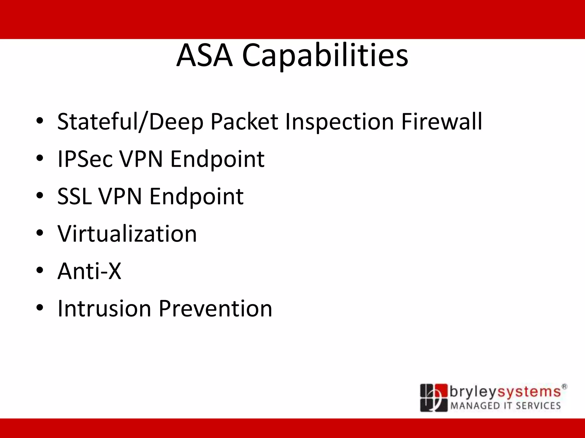 ASA Capabilities
• Stateful/Deep Packet Inspection Firewall
• IPSec VPN Endpoint
• SSL VPN Endpoint
• Virtualization
• Anti-X
• Intrusion Prevention
 