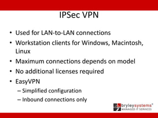 IPSec VPN
• Used for LAN-to-LAN connections
• Workstation clients for Windows, Macintosh,
Linux
• Maximum connections depends on model
• No additional licenses required
• EasyVPN
– Simplified configuration
– Inbound connections only
 
