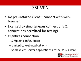 SSL VPN
• No pre-installed client – connect with web
browser
• Licensed by simultaneous connections (2
connections permitted for testing)
• Clientless connection
– Simplest configuration
– Limited to web applications
– Some client-server applications are SSL VPN aware
 