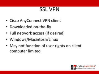 SSL VPN
• Cisco AnyConnect VPN client
• Downloaded on-the-fly
• Full network access (if desired)
• Windows/Macintosh/Linux
• May not function of user rights on client
computer limited
 