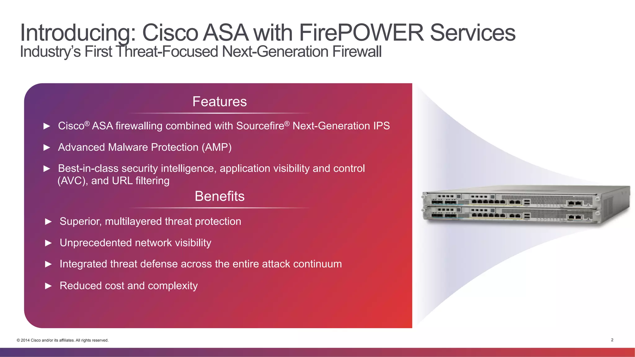 Introducing: Cisco ASA with FirePOWER Services 
Industry’s First Threat-Focused Next-Generation Firewall 
Features 
► Cisco® ASA firewalling combined with Sourcefire® Next-Generation IPS 
► Advanced Malware Protection (AMP) 
► Best-in-class security intelligence, application visibility and control 
(AVC), and URL filtering 
Benefits 
► Superior, multilayered threat protection 
► Unprecedented network visibility 
► Integrated threat defense across the entire attack continuum 
► Reduced cost and complexity 
© 2014 Cisco and/or its affiliates. All rights reserved. 2 
 