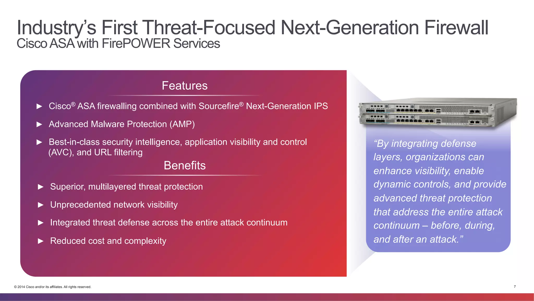Industry’s First Threat-Focused Next-Generation Firewall 
Cisco ASA with FirePOWER Services 
Features 
► Cisco® ASA firewalling combined with Sourcefire® Next-Generation IPS 
► Advanced Malware Protection (AMP) 
► Best-in-class security intelligence, application visibility and control 
(AVC), and URL filtering 
Benefits 
► Superior, multilayered threat protection 
► Unprecedented network visibility 
► Integrated threat defense across the entire attack continuum 
► Reduced cost and complexity 
“By integrating defense 
layers, organizations can 
enhance visibility, enable 
dynamic controls, and provide 
advanced threat protection 
that address the entire attack 
continuum – before, during, 
and after an attack.” 
© 2014 Cisco and/or its affiliates. All rights reserved. 7 
 
