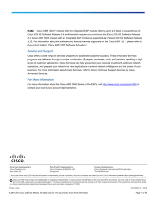 Note:       Cisco ASR 1002-F chassis with the integrated ESP module offering up to 2.5 Gbps is supported as of
                        Cisco IOS XE Software Release 2.4 and therefore requires as a minimum the Cisco IOS XE Software Release
                        2.4. Cisco ASR 1001 chassis with an integrated ESP module is supported as of Cisco IOS XE Software Release
                        3.2S. For information about the software and feature licenses supported on the Cisco ASR 1001, please refer to
                        the product bulletin “Cisco ASR 1000 Software Activation”.

                        Service and Support
                        Cisco offers a wide range of services programs to accelerate customer success. These innovative services
                        programs are delivered through a unique combination of people, processes, tools, and partners, resulting in high
                        levels of customer satisfaction. Cisco Services can help you protect your network investment, optimize network
                        operations, and prepare your network for new applications to extend network intelligence and the power of your
                        business. For more information about Cisco Services, refer to Cisco Technical Support Services or Cisco
                        Advanced Services.

                        For More Information
                        For more information about the Cisco ASR 1000 Series or the ESPs, visit http://www.cisco.com/go/asr1000 or
                        contact your local Cisco account representative.




Printed in USA                                                                                                              C78-450070-16   03/12


© 2011-2012 Cisco and/or its affiliates. All rights reserved. This document is Cisco Public Information.                          Page 13 of 13
 