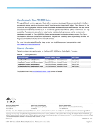 Cisco Services for Cisco ASR 9000 Series
                       Through a lifecycle services approach, Cisco delivers comprehensive support to service providers to help them
                       successfully deploy, operate, and optimize their IP Next-Generation Networks (IP NGNs). Cisco Services for the
                       Cisco ASR 9000 Aggregation Services Routers provide the services and proven methodologies that help assure
                       service deployment with substantial return on investment, operational excellence, optimal performance, and high
                       availability. These services are delivered using leading practices, tools, processes, and lab environments
                       developed specifically for Cisco ASR 9000 Series deployments and post-implementation support. The Cisco
                       Services team addresses your specific requirements, mitigates risk to existing revenue-generating services, and
                       helps accelerate time to market for new network services.

                       For more information about Cisco Services, contact your local Cisco account representative or visit
                       http://www.cisco.com/go/spservices.

                       Ordering Information
                       Table 4 provides ordering information for the Cisco ASR 9000 Series Route Switch Processor.

                       Table 4.        Ordering Information

                        Product Description                                      Supported Software Release                     Part Number

                        Route Switch Processor with 4G memory                    Cisco IOS-XR Software Release 3.7.2 or later   A9K-RSP-4G

                        Route Switch Processor with 4G memory, spare             Cisco IOS-XR Software Release 3.7.2 or later   A9K-RSP-4G=

                        Route Switch Processor with 8G memory                    Cisco IOS-XR Software Release 4.0.0 or later   A9K-RSP-8G

                        Route Switch Processor with 8G memory, spare             Cisco IOS-XR Software Release 4.0.0 or later   A9K-RSP-8G=



                       To place an order, visit Cisco Ordering Home Page or refer to Table 4.




Printed in USA                                                                                                                                C78-500699-06   01/12


© 2011–2012 Cisco and/or its affiliates. All rights reserved. This document is Cisco Public.                                                          Page 6 of 6
 