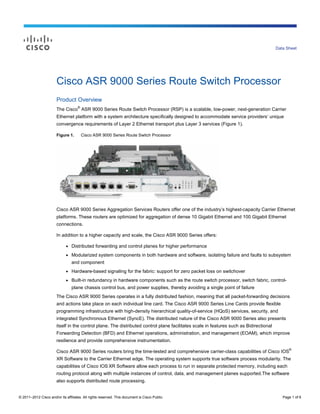 Data Sheet




                       Cisco ASR 9000 Series Route Switch Processor
                       Product Overview
                                     ®
                       The Cisco ASR 9000 Series Route Switch Processor (RSP) is a scalable, low-power, next-generation Carrier
                       Ethernet platform with a system architecture specifically designed to accommodate service providers’ unique
                       convergence requirements of Layer 2 Ethernet transport plus Layer 3 services (Figure 1).

                       Figure 1.         Cisco ASR 9000 Series Route Switch Processor




                       Cisco ASR 9000 Series Aggregation Services Routers offer one of the industry’s highest-capacity Carrier Ethernet
                       platforms. These routers are optimized for aggregation of dense 10 Gigabit Ethernet and 100 Gigabit Ethernet
                       connections.

                       In addition to a higher capacity and scale, the Cisco ASR 9000 Series offers:

                             ●   Distributed forwarding and control planes for higher performance
                             ●   Modularized system components in both hardware and software, isolating failure and faults to subsystem
                                 and component
                             ●   Hardware-based signaling for the fabric: support for zero packet loss on switchover
                             ●   Built-in redundancy in hardware components such as the route switch processor, switch fabric, control-
                                 plane chassis control bus, and power supplies, thereby avoiding a single point of failure
                       The Cisco ASR 9000 Series operates in a fully distributed fashion, meaning that all packet-forwarding decisions
                       and actions take place on each individual line card. The Cisco ASR 9000 Series Line Cards provide flexible
                       programming infrastructure with high-density hierarchical quality-of-service (HQoS) services, security, and
                       integrated Synchronous Ethernet (SyncE). The distributed nature of the Cisco ASR 9000 Series also presents
                       itself in the control plane. The distributed control plane facilitates scale in features such as Bidirectional
                       Forwarding Detection (BFD) and Ethernet operations, administration, and management (EOAM), which improve
                       resilience and provide comprehensive instrumentation.
                                                                                                                                              ®
                       Cisco ASR 9000 Series routers bring the time-tested and comprehensive carrier-class capabilities of Cisco IOS
                       XR Software to the Carrier Ethernet edge. The operating system supports true software process modularity. The
                       capabilities of Cisco IOS XR Software allow each process to run in separate protected memory, including each
                       routing protocol along with multiple instances of control, data, and management planes supported.The software
                       also supports distributed route processing.


© 2011–2012 Cisco and/or its affiliates. All rights reserved. This document is Cisco Public.                                               Page 1 of 6
 