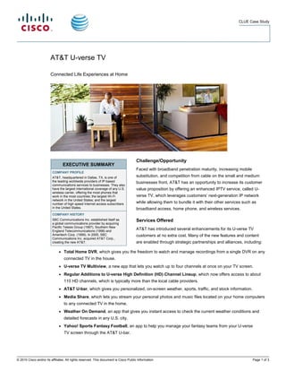 CLUE Case Study




                        AT&T U-verse TV

                        Connected Life Experiences at Home




                                                                                      Challenge/Opportunity
                                  EXECUTIVE SUMMARY
                                                                                      Faced with broadband penetration maturity, increasing mobile
                         COMPANY PROFILE
                         AT&T, headquartered in Dallas, TX, is one of                 substitution, and competition from cable on the small and medium
                         the leading worldwide providers of IP-based                  businesses front, AT&T has an opportunity to increase its customer
                         communications services to businesses. They also
                         have the largest international coverage of any U.S.          value proposition by offering an enhanced IPTV service, called U-
                         wireless carrier, offering the most phones that
                         work in the most countries; the largest Wi-Fi                verse TV, which leverages customers’ next-generation IP network
                         network in the United States; and the largest
                         number of high speed Internet access subscribers             while allowing them to bundle it with their other services such as
                         in the United States.                                        broadband access, home phone, and wireless services.
                         COMPANY HISTORY
                         SBC Communications Inc. established itself as                Services Offered
                         a global communications provider by acquiring
                         Pacific Telesis Group (1997), Southern New
                         England Telecommunications (1998) and
                                                                                      AT&T has introduced several enhancements for its U-verse TV
                         Ameritech Corp. (1999). In 2005, SBC                         customers at no extra cost. Many of the new features and content
                         Communications Inc. acquired AT&T Corp.,
                         creating the new AT&T.                                       are enabled through strategic partnerships and alliances, including:

                              ●   Total Home DVR, which gives you the freedom to watch and manage recordings from a single DVR on any
                                  connected TV in the house.
                              ●   U-verse TV Multiview, a new app that lets you watch up to four channels at once on your TV screen.
                              ●   Regular Additions to U-verse High Definition (HD) Channel Lineup, which now offers access to about
                                  110 HD channels, which is typically more than the local cable providers.
                              ●   AT&T U-bar, which gives you personalized, on-screen weather, sports, traffic, and stock information.
                              ●   Media Share, which lets you stream your personal photos and music files located on your home computers
                                  to any connected TV in the home.
                              ●   Weather On Demand, an app that gives you instant access to check the current weather conditions and
                                  detailed forecasts in any U.S. city.
                              ●   Yahoo! Sports Fantasy Football, an app to help you manage your fantasy teams from your U-verse
                                  TV screen through the AT&T U-bar.




© 2010 Cisco and/or its affiliates. All rights reserved. This document is Cisco Public Information.                                                   Page 1 of 3
 