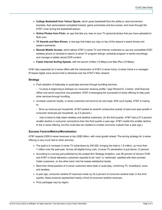 CLUE Case Study




                              ●   College Basketball from Yahoo! Sports, which gives basketball fans the ability to view tournament
                                  brackets, their personalized completed bracket, game summaries and box scores, and more through the
                                  AT&T U-bar during the basketball season.
                              ●   Online Photos from Flickr, an app that lets you view on your TV personal photos that you have uploaded to
                                  flickr.com.
                              ●   TV Awards and New Shows, a new app that helps you stay on top of this season’s award shows and
                                  season premieres.
                              ●   Remote Mobile Access, which allows AT&T U-verse TV and Internet customers to use any compatible AT&T
                                  wireless phone or handset to search U-verse TV program listings, schedule program or series recordings,
                                  and manage or delete stored DVR content.
                              ●   Faster Internet Surfing Speeds, with the launch of Max (12 Mbps) and Max Plus (18 Mbps).


                        AT&T also expanded its U-verse offers with the introduction of AT&T U-verse Voice. U-verse Voice is a managed
                        IP-based digital voice service that is delivered over the AT&T’s fiber network.

                        Strategy
                              ●   Push adoption of triple-play or quad-play services through bundling services.
                                  ◦     “U-verse is beginning to reshape our consumer revenue profile,” says Richard G. Lindner, chief financial
                                  officer and senior executive vice president. AT&T is leveraging the successful U-verse offering to help push
                                  other services through bundling.
                              ●   Increase customer loyalty. U-verse customers are found to be very loyal. With such loyalty, AT&T is hoping
                                  to:
                                  ◦     Drive up revenue per household. (AT&T posted its seventh consecutive quarter of year-over-year growth in
                                  consumer revenues per household, up 2.5 percent.)
                                  ◦     Use U-verse to help retain wireless and wireline customers. (In the third quarter, AT&T had a 27.5 percent
                                  smaller decline in consumer connections than the third quarter a year ago. AT&T credits this smaller decline
                                  to the U-verse offering, but this could also be credited to a better economic outlook than a year ago.)

                        Success Factors/Metrics/Monetization
                        AT&T expects 2009 U-verse revenues to top US$2 billion, with more growth ahead. The pricing strategy for U-verse
                        offering is very much tied to other services.

                              ●   The goal is to increase U-verse TV subscribers by 240,000, bringing the total to 1.8 million, up more than
                                  1 million over the past year. Across all eligible living units, U-verse TV penetration is just above 12 percent.
                              ●   According to a survey just published by the analyst firm Strategy Analytics, over 80 percent of Verizon FiOS
                                  and AT&T U-Verse television customers reported to be “very” or “extremely” satisfied with their provider.
                                  Cable customers, on the other hand, had the lowest satisfaction levels.
                              ●   More than three-quarters of U-verse customers were triple or quad play, combining TV, broadband, voice,
                                  and wireless.
                              ●   A year ago, consumer wireline IP revenues made up 23.2 percent of consumer wireline total. In the third
                                  quarter, these products represented nearly a third of consumer wireline revenues.
                              ●   Price packages vary by region.




© 2010 Cisco and/or its affiliates. All rights reserved. This document is Cisco Public Information.                                         Page 2 of 3
 