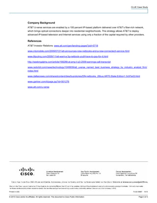 CLUE Case Study




                        Company Background
                        AT&T U-verse services are enabled by a 100 percent IP-based platform delivered over AT&T’s fiber-rich network,
                        which brings optical connections deeper into residential neighborhoods. This strategy allows AT&T to deploy
                        advanced IP-based television and Internet services using only a fraction of the capital required by other providers.

                        References
                        AT&T Investor Relations: www.att.com/gen/landing-pages?pid=5718

                        www.intomobile.com/2009/07/21/att-announces-new-netbooks-and-a-new-connectech-service.html

                        www.liliputing.com/2009/11/att-want-a-3g-netbook-youll-have-to-pay-for-it.html

                        http://seekingalpha.com/article/168288-at-amp-t-q3-2009-earnings-call-transcript

                        www.redorbit.com/news/technology/1049939/att_uverse_named_best_business_strategy_by_industry_analyst_firm/
                        index.html

                        www.dallasnews.com/sharedcontent/dws/bus/stories/DN-netbooks_26bus.ART0.State.Edition1.3c97ed3.html

                        www.gartner.com/it/page.jsp?id=501276

                        www.att.com/u-verse




Printed in USA                                                                                                                  FLGD 08867   10/10


© 2010 Cisco and/or its affiliates. All rights reserved. This document is Cisco Public Information.                                   Page 3 of 3
 