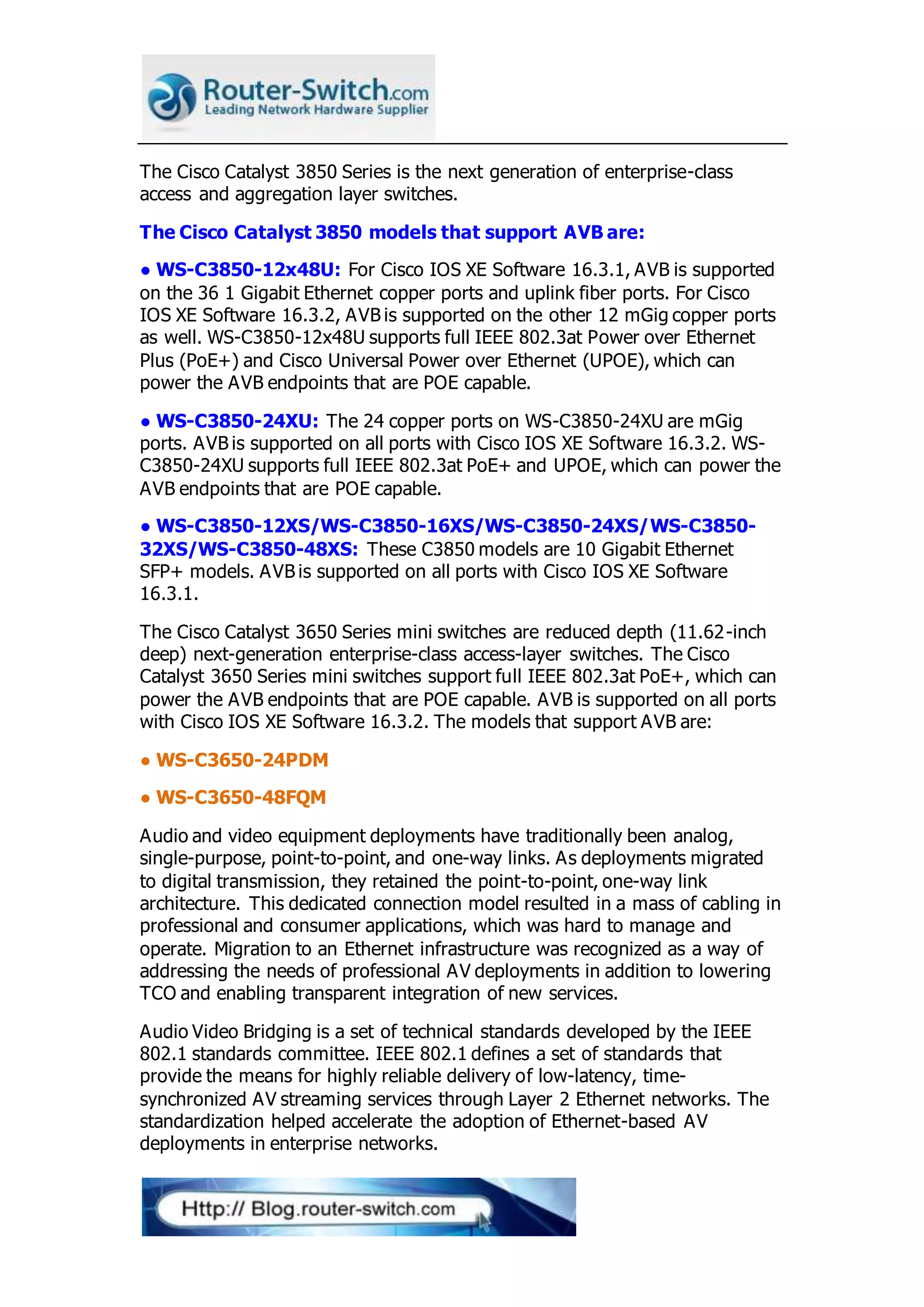 The Cisco Catalyst 3850 Series is the next generation of enterprise-class
access and aggregation layer switches.
The Cisco Catalyst 3850 models that support AVB are:
● WS-C3850-12x48U: For Cisco IOS XE Software 16.3.1, AVB is supported
on the 36 1 Gigabit Ethernet copper ports and uplink fiber ports. For Cisco
IOS XE Software 16.3.2, AVB is supported on the other 12 mGig copper ports
as well. WS-C3850-12x48U supports full IEEE 802.3at Power over Ethernet
Plus (PoE+) and Cisco Universal Power over Ethernet (UPOE), which can
power the AVB endpoints that are POE capable.
● WS-C3850-24XU: The 24 copper ports on WS-C3850-24XU are mGig
ports. AVB is supported on all ports with Cisco IOS XE Software 16.3.2. WS-
C3850-24XU supports full IEEE 802.3at PoE+ and UPOE, which can power the
AVB endpoints that are POE capable.
● WS-C3850-12XS/WS-C3850-16XS/WS-C3850-24XS/WS-C3850-
32XS/WS-C3850-48XS: These C3850 models are 10 Gigabit Ethernet
SFP+ models. AVB is supported on all ports with Cisco IOS XE Software
16.3.1.
The Cisco Catalyst 3650 Series mini switches are reduced depth (11.62-inch
deep) next-generation enterprise-class access-layer switches. The Cisco
Catalyst 3650 Series mini switches support full IEEE 802.3at PoE+, which can
power the AVB endpoints that are POE capable. AVB is supported on all ports
with Cisco IOS XE Software 16.3.2. The models that support AVB are:
● WS-C3650-24PDM
● WS-C3650-48FQM
Audio and video equipment deployments have traditionally been analog,
single-purpose, point-to-point, and one-way links. As deployments migrated
to digital transmission, they retained the point-to-point, one-way link
architecture. This dedicated connection model resulted in a mass of cabling in
professional and consumer applications, which was hard to manage and
operate. Migration to an Ethernet infrastructure was recognized as a way of
addressing the needs of professional AV deployments in addition to lowering
TCO and enabling transparent integration of new services.
Audio Video Bridging is a set of technical standards developed by the IEEE
802.1 standards committee. IEEE 802.1 defines a set of standards that
provide the means for highly reliable delivery of low-latency, time-
synchronized AV streaming services through Layer 2 Ethernet networks. The
standardization helped accelerate the adoption of Ethernet-based AV
deployments in enterprise networks.
 