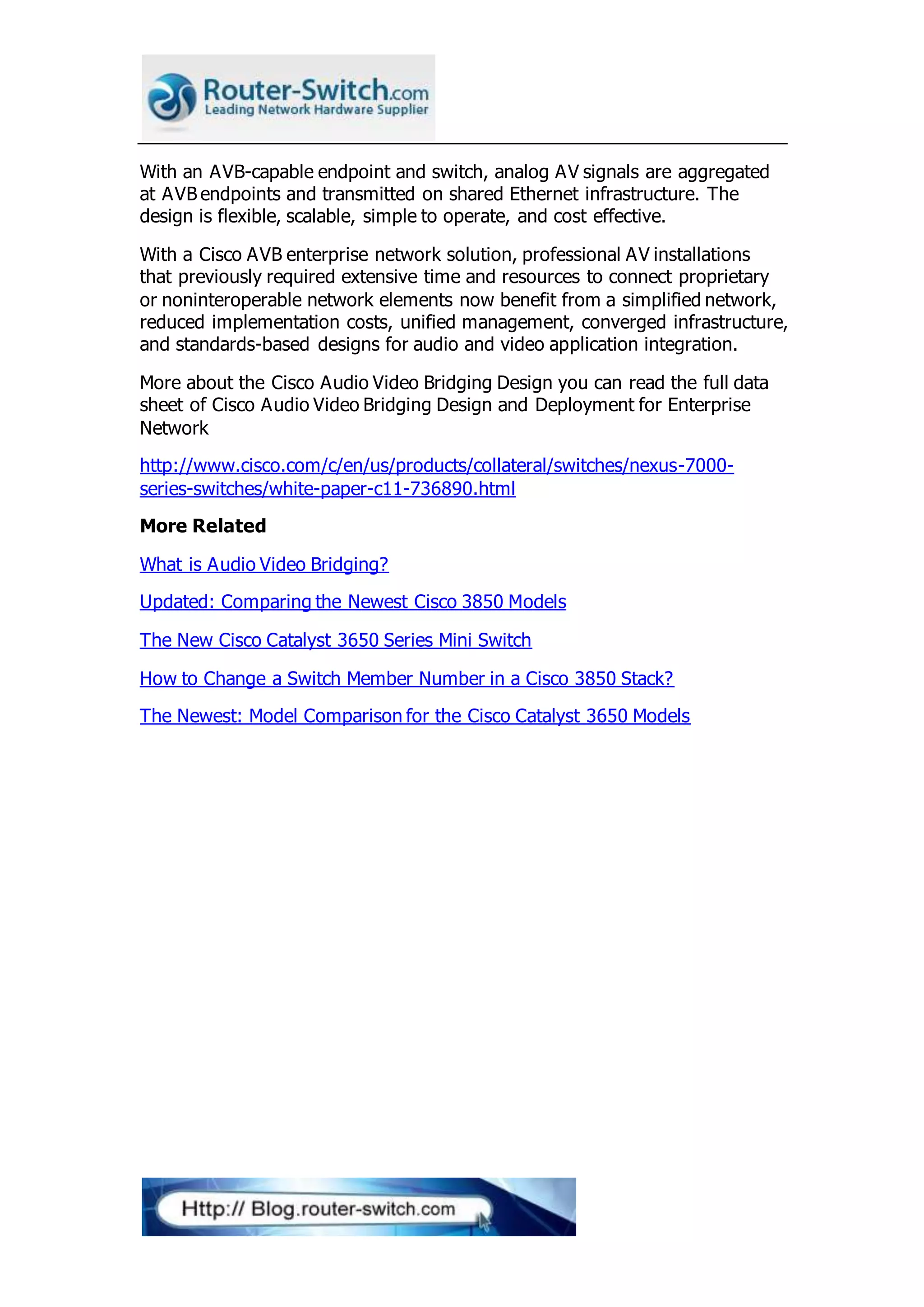 With an AVB-capable endpoint and switch, analog AV signals are aggregated
at AVB endpoints and transmitted on shared Ethernet infrastructure. The
design is flexible, scalable, simple to operate, and cost effective.
With a Cisco AVB enterprise network solution, professional AV installations
that previously required extensive time and resources to connect proprietary
or noninteroperable network elements now benefit from a simplified network,
reduced implementation costs, unified management, converged infrastructure,
and standards-based designs for audio and video application integration.
More about the Cisco Audio Video Bridging Design you can read the full data
sheet of Cisco Audio Video Bridging Design and Deployment for Enterprise
Network
http://www.cisco.com/c/en/us/products/collateral/switches/nexus-7000-
series-switches/white-paper-c11-736890.html
More Related
What is Audio Video Bridging?
Updated: Comparing the Newest Cisco 3850 Models
The New Cisco Catalyst 3650 Series Mini Switch
How to Change a Switch Member Number in a Cisco 3850 Stack?
The Newest: Model Comparison for the Cisco Catalyst 3650 Models
 
