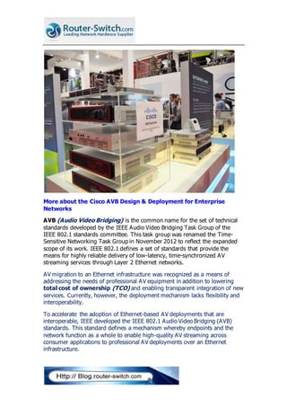 More about the Cisco AVB Design & Deployment for Enterprise
Networks
AVB (Audio Video Bridging) is the common name for the set of technical
standards developed by the IEEE Audio Video Bridging Task Group of the
IEEE 802.1 standards committee. This task group was renamed the Time-
Sensitive Networking Task Group in November 2012 to reflect the expanded
scope of its work. IEEE 802.1 defines a set of standards that provide the
means for highly reliable delivery of low-latency, time-synchronized AV
streaming services through Layer 2 Ethernet networks.
AV migration to an Ethernet infrastructure was recognized as a means of
addressing the needs of professional AV equipment in addition to lowering
total cost of ownership (TCO) and enabling transparent integration of new
services. Currently, however, the deployment mechanism lacks flexibility and
interoperability.
To accelerate the adoption of Ethernet-based AV deployments that are
interoperable, IEEE developed the IEEE 802.1 Audio Video Bridging (AVB)
standards. This standard defines a mechanism whereby endpoints and the
network function as a whole to enable high-quality AV streaming across
consumer applications to professional AV deployments over an Ethernet
infrastructure.
 