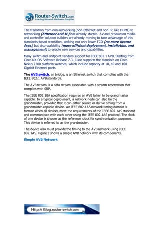 The transition from non-networking (non-Ethernet and non-IP, like HDMI) to
networking (Ethernet and IP) has already started. AV and production media
and controller solution builders are already moving to take advantage of this
standards-based transition, seeking not only lower TCO (no more license
fees), but also scalability (more efficient deployment, installation, and
management) to enable new services and capabilities.
Many switch and endpoint vendors support for IEEE 802.1 AVB. Starting from
Cisco NX-OS Software Release 7.3, Cisco supports the standard on Cisco
Nexus 7700 platform switches, which include capacity at 10, 40 and 100
Gigabit Ethernet ports.
The AVB switch, or bridge, is an Ethernet switch that complies with the
IEEE 802.1 AVB standards.
The AVB stream is a data stream associated with a stream reservation that
complies with SRP.
The IEEE 802.1BA specification requires an AVB talker to be grandmaster
capable. In a typical deployment, a network node can also be the
grandmaster, provided that it can either source or derive timing from a
grandmaster-capable device. An IEEE 802.1AS network timing domain is
formed when all devices meet the requirements of the IEEE 802.1AS standard
and communicate with each other using the IEEE 802.1AS protocol. The clock
of one device is chosen as the reference clock for synchronization purposes.
This device is referred to as the grandmaster.
The device also must provide the timing to the AVB network using IEEE
802.1AS. Figure 2 shows a simple AVB network with its components.
Simple AVB Network
 