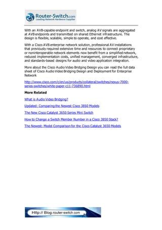 With an AVB-capable endpoint and switch, analog AV signals are aggregated
at AVB endpoints and transmitted on shared Ethernet infrastructure. The
design is flexible, scalable, simple to operate, and cost effective.
With a Cisco AVB enterprise network solution, professional AV installations
that previously required extensive time and resources to connect proprietary
or noninteroperable network elements now benefit from a simplified network,
reduced implementation costs, unified management, converged infrastructure,
and standards-based designs for audio and video application integration.
More about the Cisco Audio Video Bridging Design you can read the full data
sheet of Cisco Audio Video Bridging Design and Deployment for Enterprise
Network
http://www.cisco.com/c/en/us/products/collateral/switches/nexus-7000-
series-switches/white-paper-c11-736890.html
More Related
What is Audio Video Bridging?
Updated: Comparing the Newest Cisco 3850 Models
The New Cisco Catalyst 3650 Series Mini Switch
How to Change a Switch Member Number in a Cisco 3850 Stack?
The Newest: Model Comparison for the Cisco Catalyst 3650 Models
 