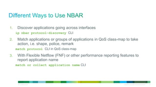 1.                 Discover applications going across interfaces
                        ip nbar protocol-discovery CLI

          2.                 Match applications or groups of applications in QoS class-map to take
                             action, i.e. shape, police, remark
                        match protocol CLI in QoS class-map

          3.                 With Flexible Netflow (FNF) or other performance reporting features to
                             report application name
                        match or collect application name CLI




© 2012 Cisco and/or its affiliates. All rights reserved.                                  All specifications subject to change without notice   12
 