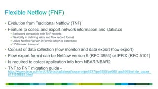 • Evolution from Traditional Netflow (TNF)
• Feature to collect and export network information and statistics
           Backward compatible with TNF records
           Flexibility in defining fields and flow record format
           Utilize Netflow Version 9 Format which is extensible
           UDP-based transport

• Consist of data collection (flow monitor) and data export (flow export)
• Flow export format can be Netflow version 9 (RFC 3954) or IPFIX (RFC 5101)
• Is required to collect application info from NBAR/NBAR2
• TNF to FNF migration guide -
      http://www.cisco.com/en/US/prod/collateral/iosswrel/ps6537/ps6555/ps6601/ps6965/white_paper_
      c11-545581.html


© 2012 Cisco and/or its affiliates. All rights reserved.                         All specifications subject to change without notice   17
 