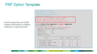 flow exporter insight
                                                             destination 10.35.89.59
                                                             source GigabitEthernet0/0/1
                                                             transport udp 2055
                                                             option interface-table timeout 3600
                                                             option sampler-table timeout 3600
                                                             option application-table timeout 3600
• Use for exporting non-traffic
    related information to netflow                          router#show flow exporter insight templates
                                                            Flow Exporter insight:
    collector or reporting tools.                             Client: Option options interface-table
                                                              Exporter Format: NetFlow Version 9
                                                              Template ID    : 256
                                                              Source ID      : 6
                                                              Record Size    : 104
                                                              Template layout
                                                              ---------------------------------------------------
                                                              |       Field           | Type | Offset | Size |
                                                              ---------------------------------------------------
                                                              | v9-scope system       |     1 |     0 |      4 |
                                                              | interface input snmp |     10 |     4 |      4 |
                                                              | interface name        |    82 |     8 |     32 |
                                                              | interface description |    83 |    40 |     64 |
                                                              ---------------------------------------------------


 © 2012 Cisco and/or its affiliates. All rights reserved.                                                   All specifications subject to change without notice   20
 