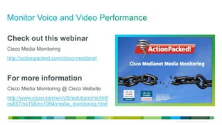 Check out this webinar
Cisco Media Monitoring
http://actionpacked.com/cisco-medianet



For more information
Cisco Media Monitoring @ Cisco Website
http://www.cisco.com/en/US/solutions/ns340/
ns857/ns156/ns1094/media_monitoring.html


© 2012 Cisco and/or its affiliates. All rights reserved.   All specifications subject to change without notice   22
 